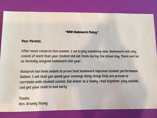 Dear Parents,  After much research this summer, I am trying something new. Homework will only consist of work that your student did not finish during the school day. There will be no formally assigned homework this year.  Research has been unable to prove that homework improves student performance. Rather, I ask that you spend your evenings doing things that are proven to correlate with student success. Eat dinner as a family, read together, play outside, and get your child to bed early.     Thanks,     Mrs. Brandy Young